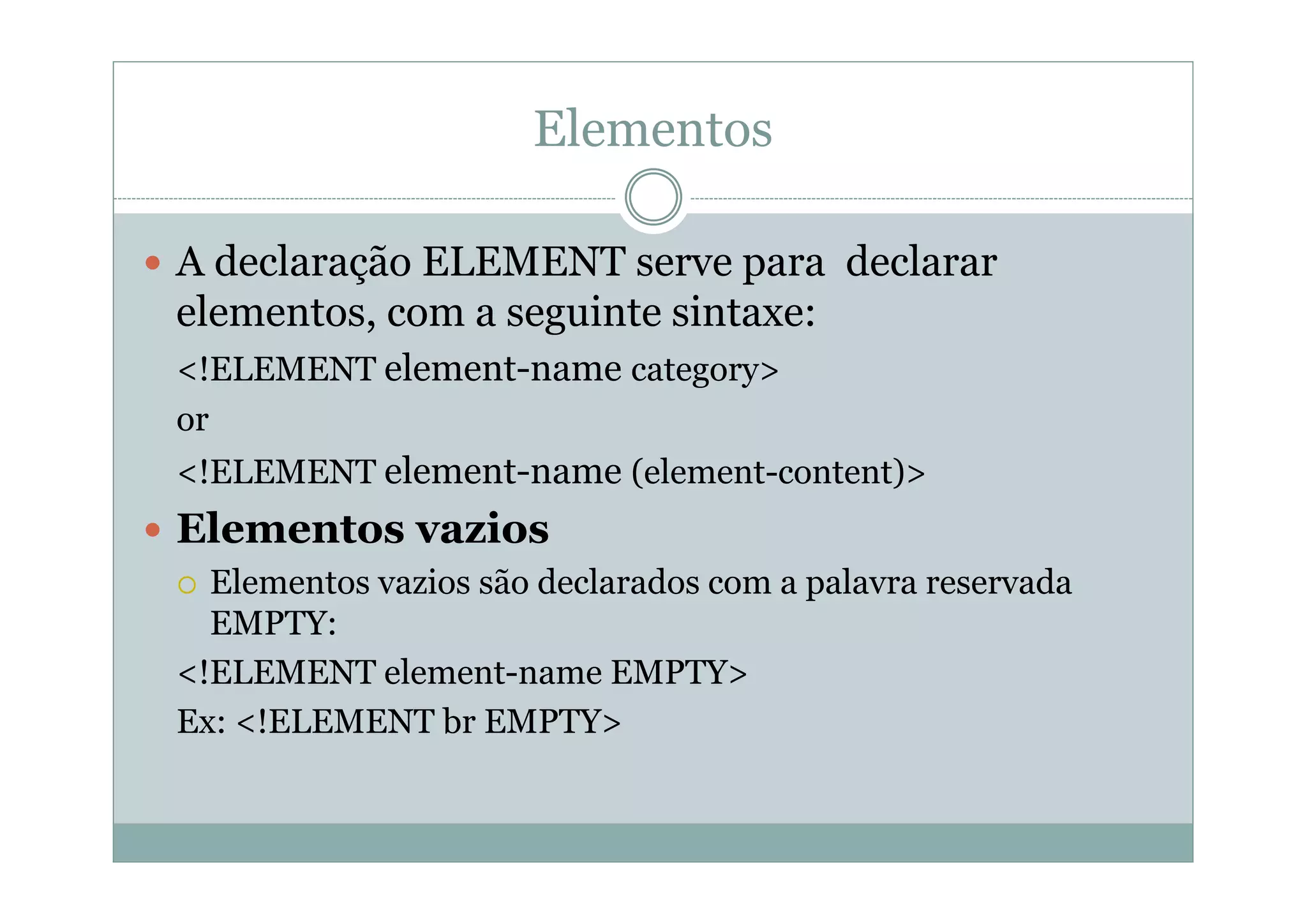 Elementos
 A declaração ELEMENT serve para declarar
elementos, com a seguinte sintaxe:
<!ELEMENT element-name category>
or
<!ELEMENT element-name (element-content)>
 Elementos vazios
 Elementos vazios são declarados com a palavra reservada
EMPTY:
<!ELEMENT element-name EMPTY>
Ex: <!ELEMENT br EMPTY>
 
