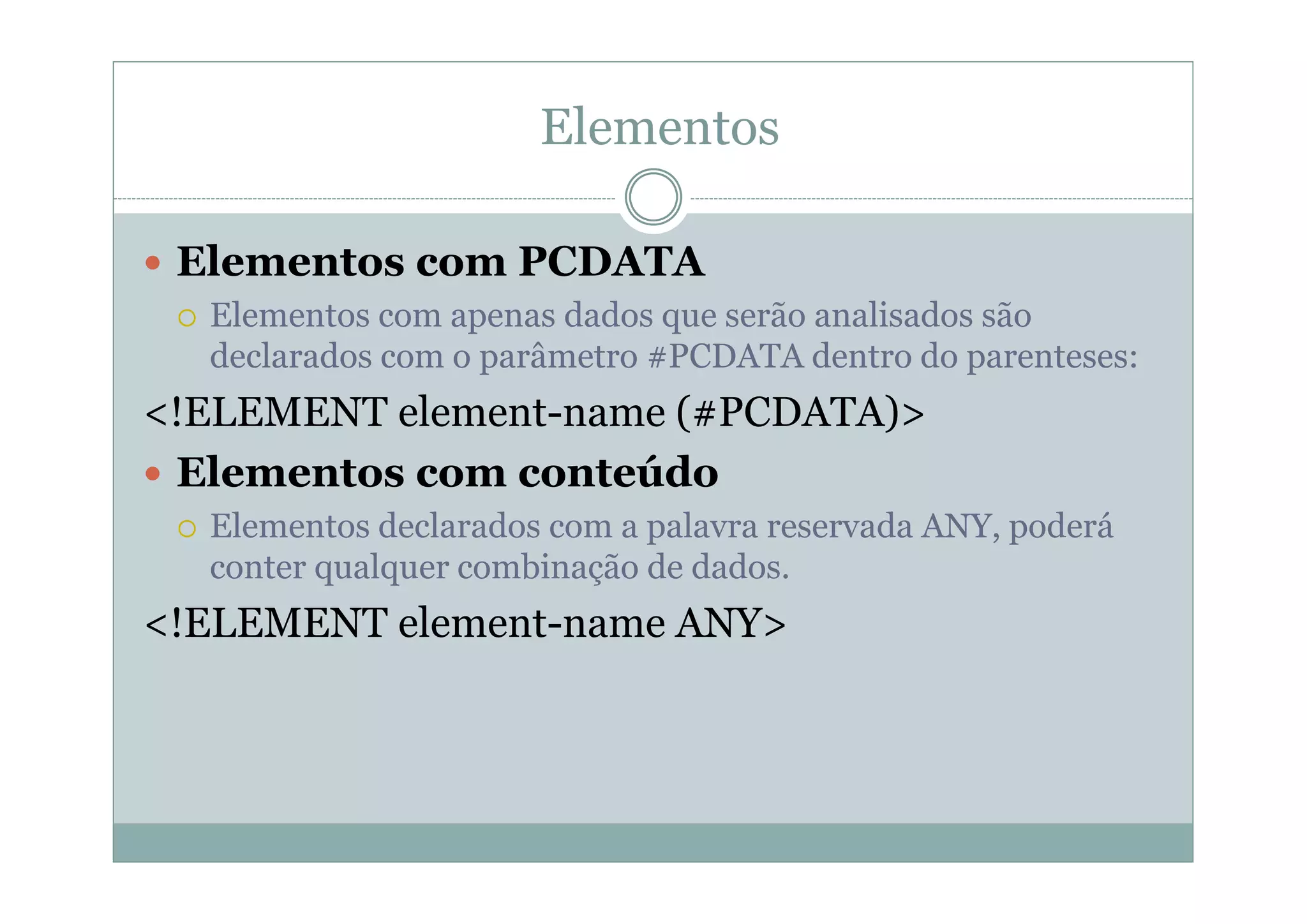 Elementos
 Elementos com PCDATA
 Elementos com apenas dados que serão analisados são
declarados com o parâmetro #PCDATA dentro do parenteses:
<!ELEMENT element-name (#PCDATA)>
 Elementos com conteúdo
 Elementos declarados com a palavra reservada ANY, poderá
conter qualquer combinação de dados.
<!ELEMENT element-name ANY>
 