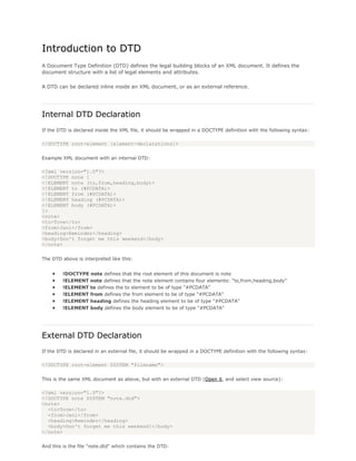 Introduction to DTD
A Document Type Definition (DTD) defines the legal building blocks of an XML document. It defines the
document structure with a list of legal elements and attributes.
A DTD can be declared inline inside an XML document, or as an external reference.
Internal DTD Declaration
If the DTD is declared inside the XML file, it should be wrapped in a DOCTYPE definition with the following syntax:
<!DOCTYPE root-element [element-declarations]>
Example XML document with an internal DTD:
<?xml version="1.0"?>
<!DOCTYPE note [
<!ELEMENT note (to,from,heading,body)>
<!ELEMENT to (#PCDATA)>
<!ELEMENT from (#PCDATA)>
<!ELEMENT heading (#PCDATA)>
<!ELEMENT body (#PCDATA)>
]>
<note>
<to>Tove</to>
<from>Jani</from>
<heading>Reminder</heading>
<body>Don't forget me this weekend</body>
</note>
The DTD above is interpreted like this:
 !DOCTYPE note defines that the root element of this document is note
 !ELEMENT note defines that the note element contains four elements: "to,from,heading,body"
 !ELEMENT to defines the to element to be of type "#PCDATA"
 !ELEMENT from defines the from element to be of type "#PCDATA"
 !ELEMENT heading defines the heading element to be of type "#PCDATA"
 !ELEMENT body defines the body element to be of type "#PCDATA"
External DTD Declaration
If the DTD is declared in an external file, it should be wrapped in a DOCTYPE definition with the following syntax:
<!DOCTYPE root-element SYSTEM "filename">
This is the same XML document as above, but with an external DTD (Open it, and select view source):
<?xml version="1.0"?>
<!DOCTYPE note SYSTEM "note.dtd">
<note>
<to>Tove</to>
<from>Jani</from>
<heading>Reminder</heading>
<body>Don't forget me this weekend!</body>
</note>
And this is the file "note.dtd" which contains the DTD:
 