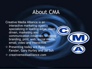 About CMA <ul><li>Creative Media Alliance is an interactive marketing agency specializing in leading edge, client driven, ...