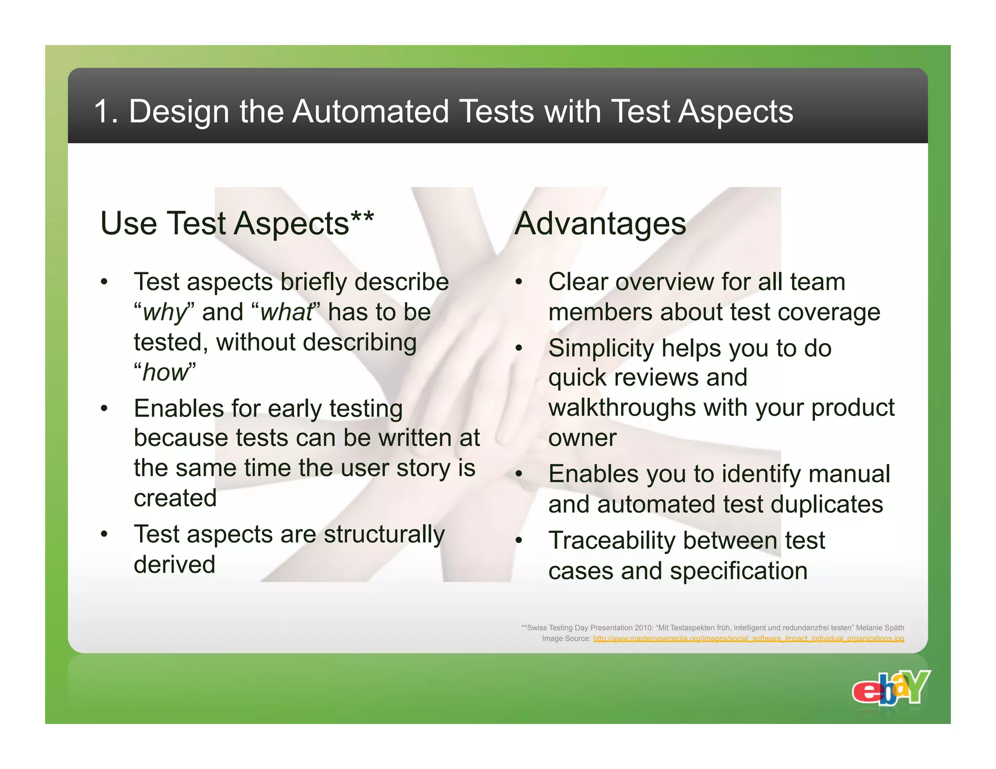 1. Design the Automated Tests with Test Aspects Use Test Aspects** Advantages •  Test aspects briefly describe •  Clear overview for all team “why” and “what” has to be members about test coverage tested, without describing •  Simplicity helps you to do “how” quick reviews and •  Enables for early testing walkthroughs with your product because tests can be written at owner the same time the user story is •  Enables you to identify manual created and automated test duplicates •  Test aspects are structurally •  Traceability between test derived cases and specification **Swiss Testing Day Presentation 2010: “Mit Testaspekten früh, intelligent und redundanzfrei testen” Melanie Späth Image Source: http://www.masternewmedia.org/images/social_software_impact_individual_organizations.jpg 