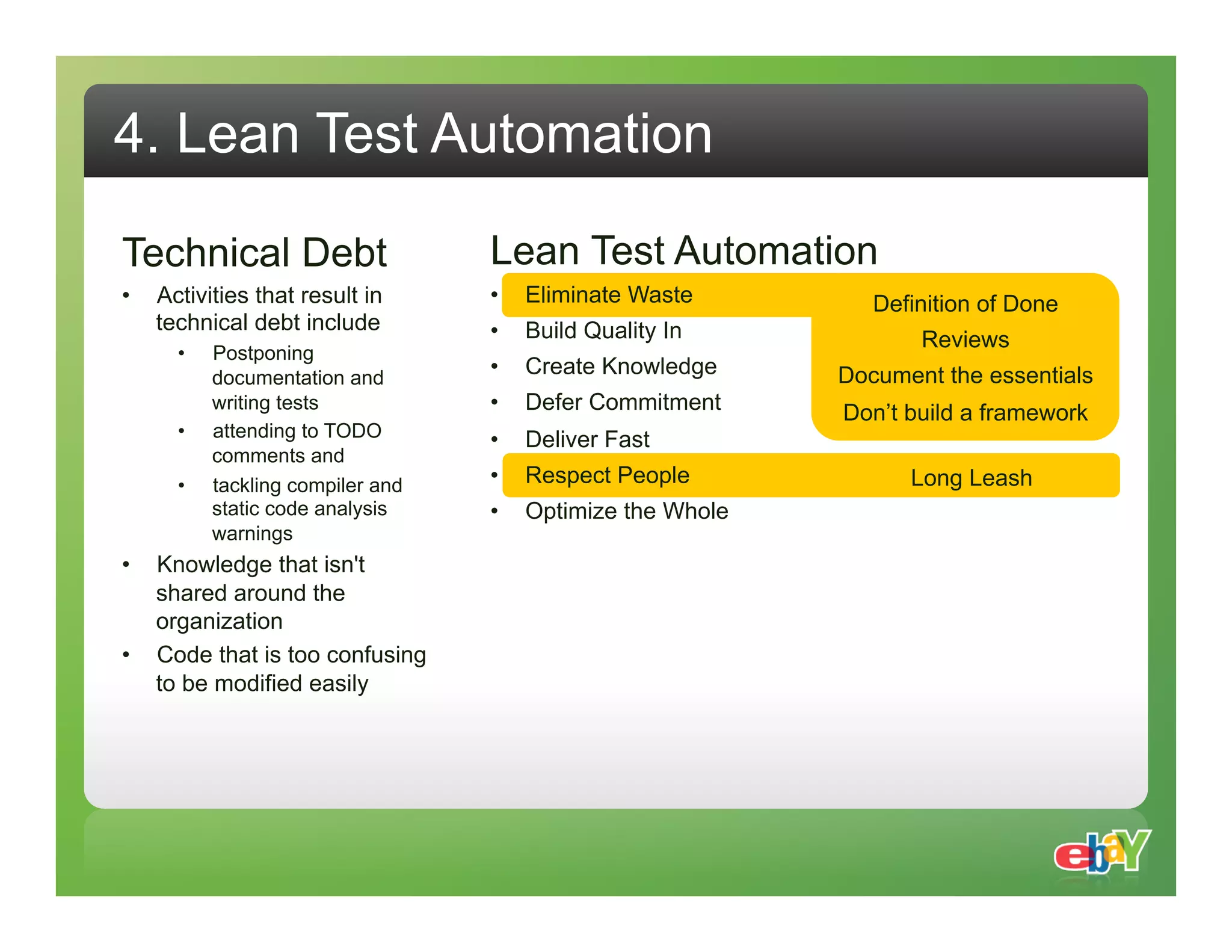 4. Lean Test Automation Technical Debt Lean Test Automation •  Activities that result in •  Eliminate Waste Definition of Done technical debt include •  Build Quality In Reviews •  Postponing documentation and •  Create Knowledge Document the essentials writing tests •  Defer Commitment Don’t build a framework •  attending to TODO •  Deliver Fast comments and •  tackling compiler and •  Respect People Long Leash static code analysis •  Optimize the Whole warnings •  Knowledge that isn't shared around the organization •  Code that is too confusing to be modified easily 