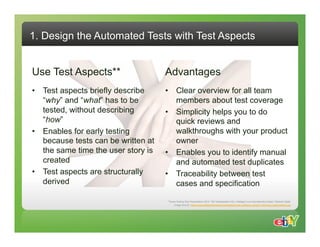 1. Design the Automated Tests with Test Aspects


Use Test Aspects**                   Advantages
•  Test aspects briefly describe     •  Clear overview for all team
   “why” and “what” has to be           members about test coverage
   tested, without describing        •  Simplicity helps you to do
   “how”                                quick reviews and
•  Enables for early testing            walkthroughs with your product
   because tests can be written at      owner
   the same time the user story is   •  Enables you to identify manual
   created                              and automated test duplicates
•  Test aspects are structurally     •  Traceability between test
   derived                              cases and specification

                                     **Swiss Testing Day Presentation 2010: “Mit Testaspekten früh, intelligent und redundanzfrei testen” Melanie Späth
                                           Image Source: http://www.masternewmedia.org/images/social_software_impact_individual_organizations.jpg
 