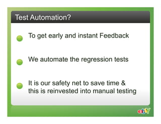 Test Automation?

   To get early and instant Feedback


   We automate the regression tests


   It is our safety net to save time &
   this is reinvested into manual testing
 