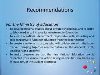 Recommendations

For the Ministry of Education
- To develop national studies about private scholarships and to lobby
  to labor market to increase its investment in Education
- To create a national department responsible with attracting and
  collecting private funds for education from the labor market
- To create a national structure who will collaborate with the labor
  market, bringing together representatives of the academic stuff,
  employers and students
- To make pressures so that the new National Education Law is
  respected (for example the article saying universities should ensure
  at least 30% of the student practices)
 