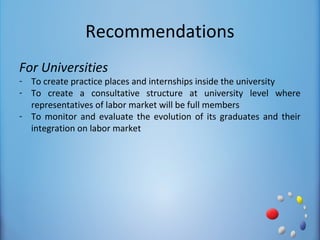 Recommendations
For Universities
- To create practice places and internships inside the university
- To create a consultative structure at university level where
  representatives of labor market will be full members
- To monitor and evaluate the evolution of its graduates and their
  integration on labor market
 