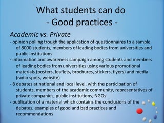 What students can do
              - Good practices -
Academic vs. Private
- opinion polling trough the application of questionnaires to a sample
    of 8000 students, members of leading bodies from universities and
    public institutions
- information and awareness campaign among students and members
    of leading bodies from universities using various promotional
    materials (posters, leaflets, brochures, stickers, flyers) and media
    (radio spots, website)
- 8 debates at national and local level, with the participation of
    students, members of the academic community, representatives of
    private companies, public institutions, NGOs
- publication of a material which contains the conclusions of the
    debates, examples of good and bad practices and
    recommendations
 