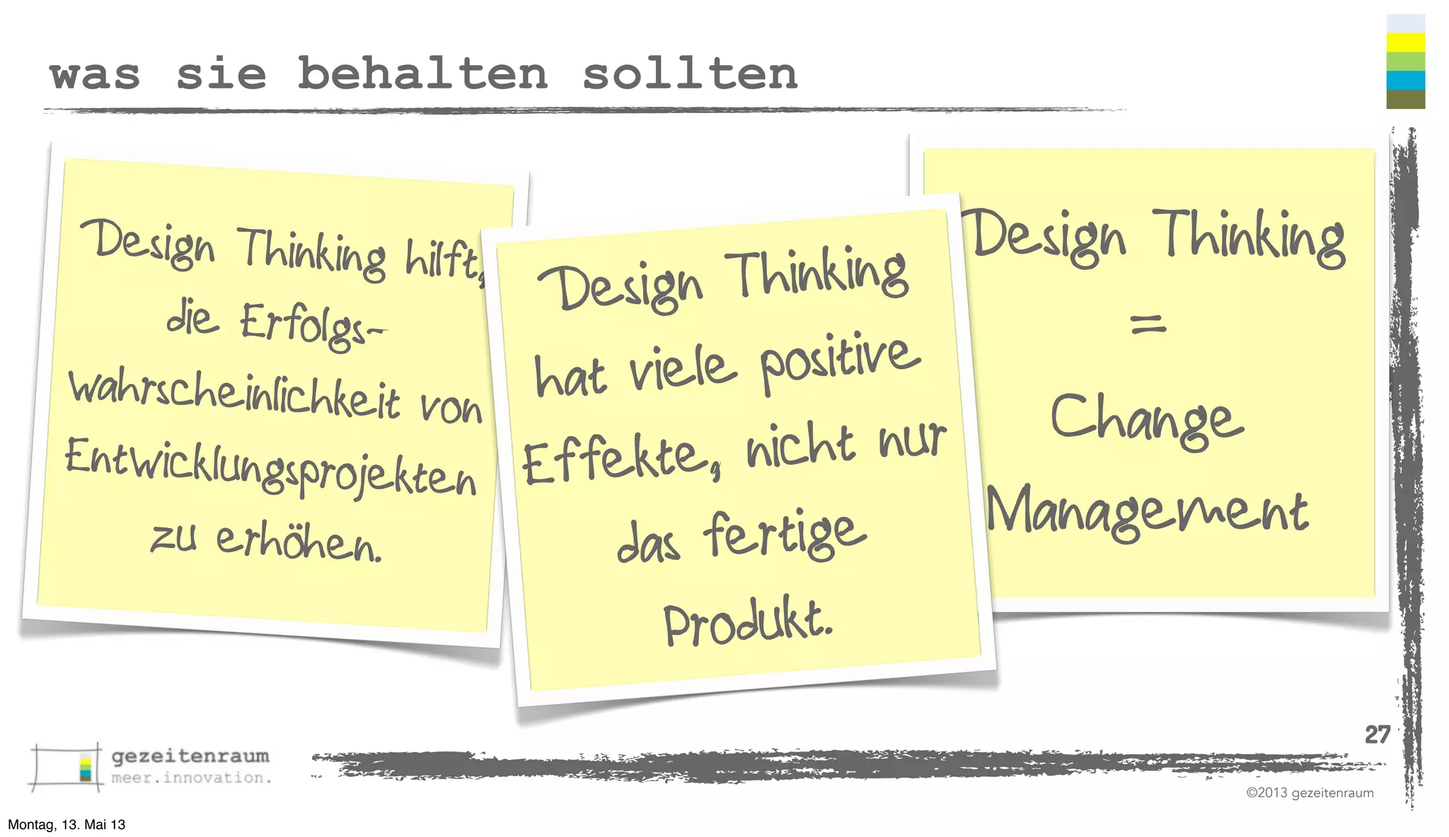 was sie behalten sollten

Design Thinking hilft,
Design Thinking
Thinking
Design
die Erfolgs=
e positive
wahrscheinlichkeit von hat viel
Change
Entwicklungsprojekten Effekte, nicht nur
Management
zu erhöhen.
s fertige
da

Produkt.

27
©2013 gezeitenraum
Montag, 13. Mai 13

 