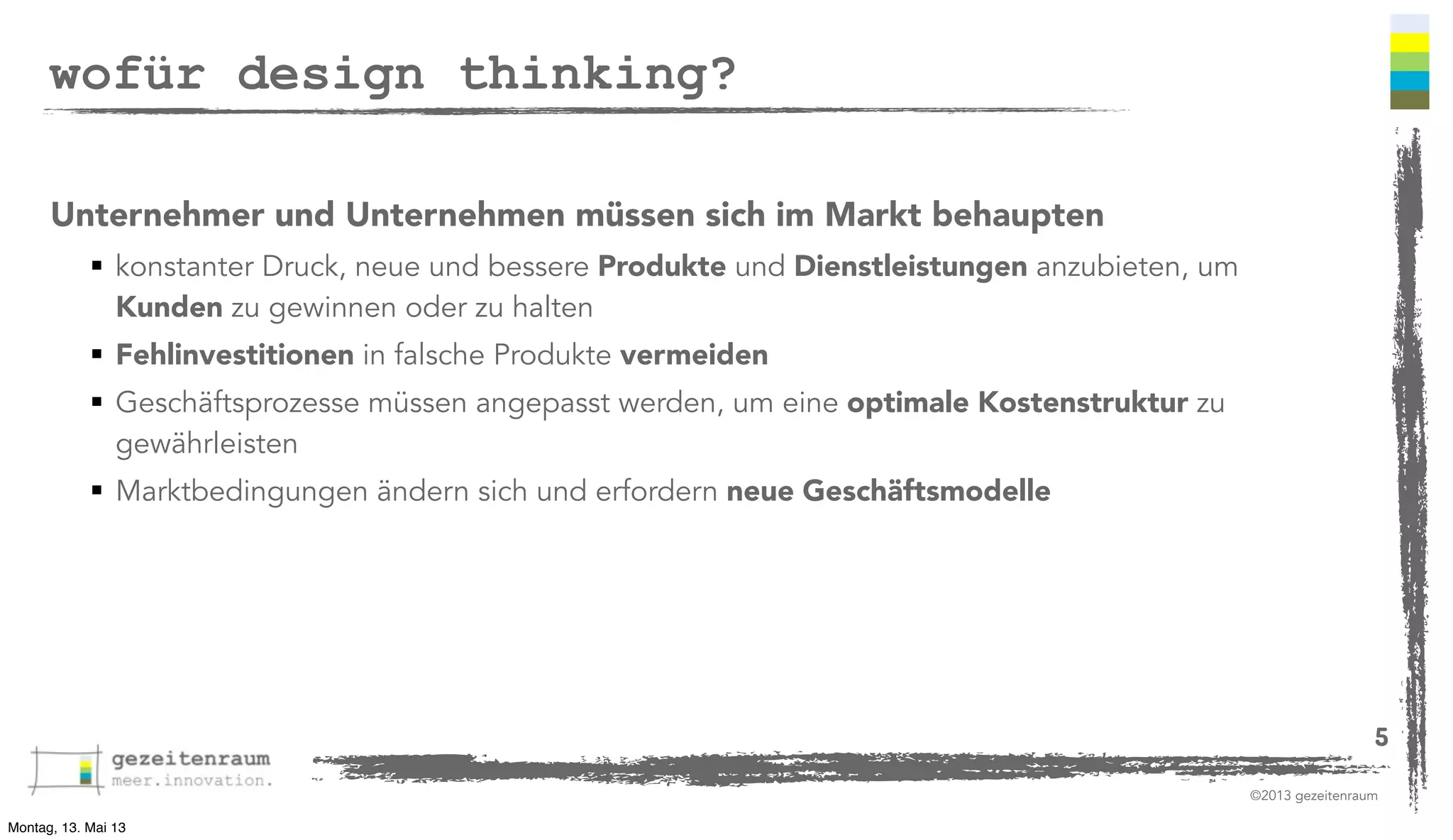 wofür design thinking?
Unternehmer und Unternehmen müssen sich im Markt behaupten
 konstanter Druck, neue und bessere Produkte und Dienstleistungen anzubieten, um
Kunden zu gewinnen oder zu halten
 Fehlinvestitionen in falsche Produkte vermeiden
 Geschäftsprozesse müssen angepasst werden, um eine optimale Kostenstruktur zu
gewährleisten
 Marktbedingungen ändern sich und erfordern neue Geschäftsmodelle

5
©2013 gezeitenraum
Montag, 13. Mai 13

 