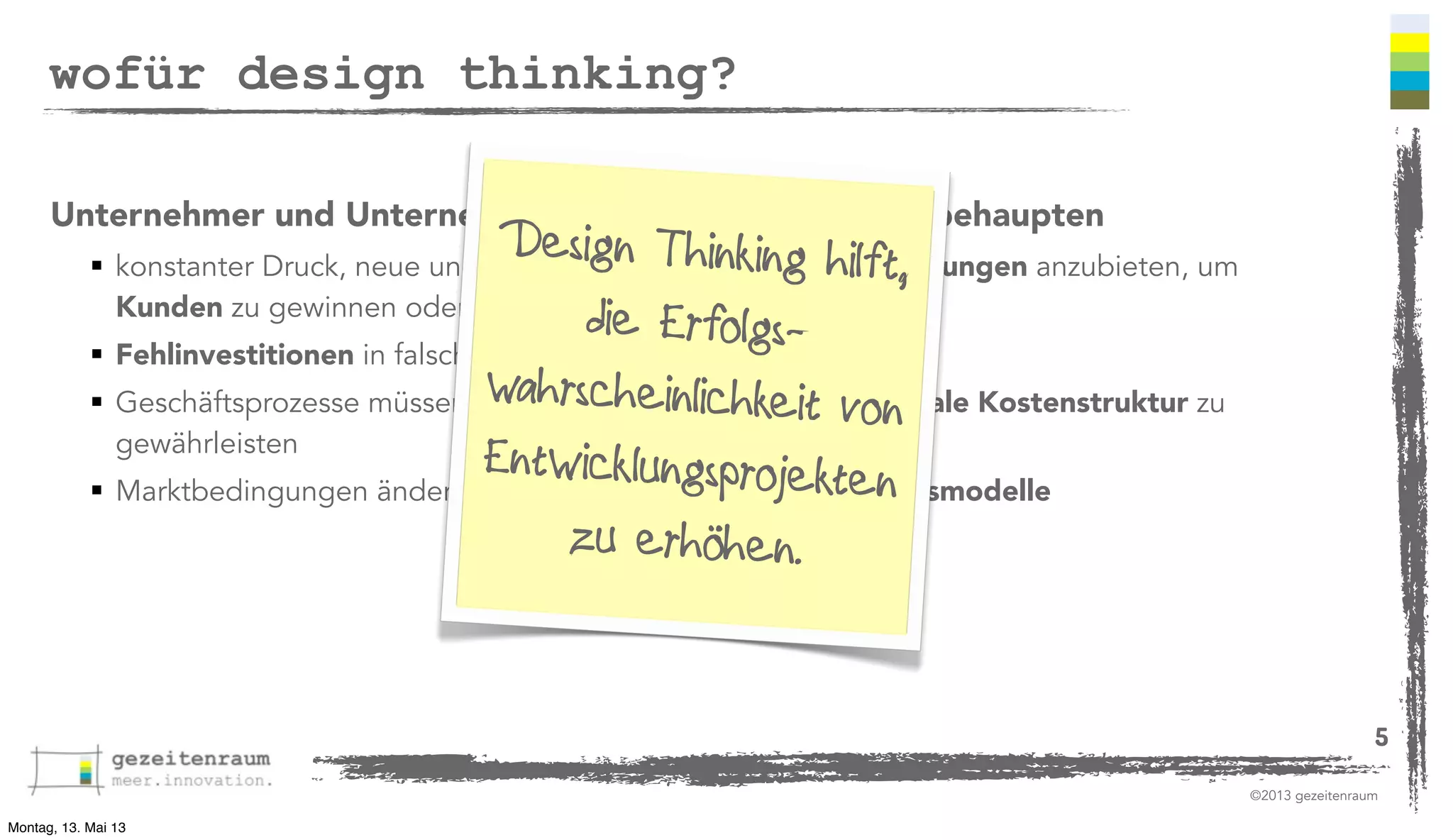 wofür design thinking?
Unternehmer und Unternehmen müssen sich im Markt behaupten

Design Thinundg hilft,
 konstanter Druck, neue und bessere Produkte kin Dienstleistungen anzubieten, um
Kunden zu gewinnen oder zu halten
die Erfolgs Fehlinvestitionen in falsche Produkte vermeiden
wahrsc werden, um eine optimale Kostenstruktur zu
 Geschäftsprozesse müssen angepasst heinlichkeit von
gewährleisten
Entwicklungsprojekten
 Marktbedingungen ändern sich und erfordern neue Geschäftsmodelle
zu erhöhen.
5
©2013 gezeitenraum

Montag, 13. Mai 13

 