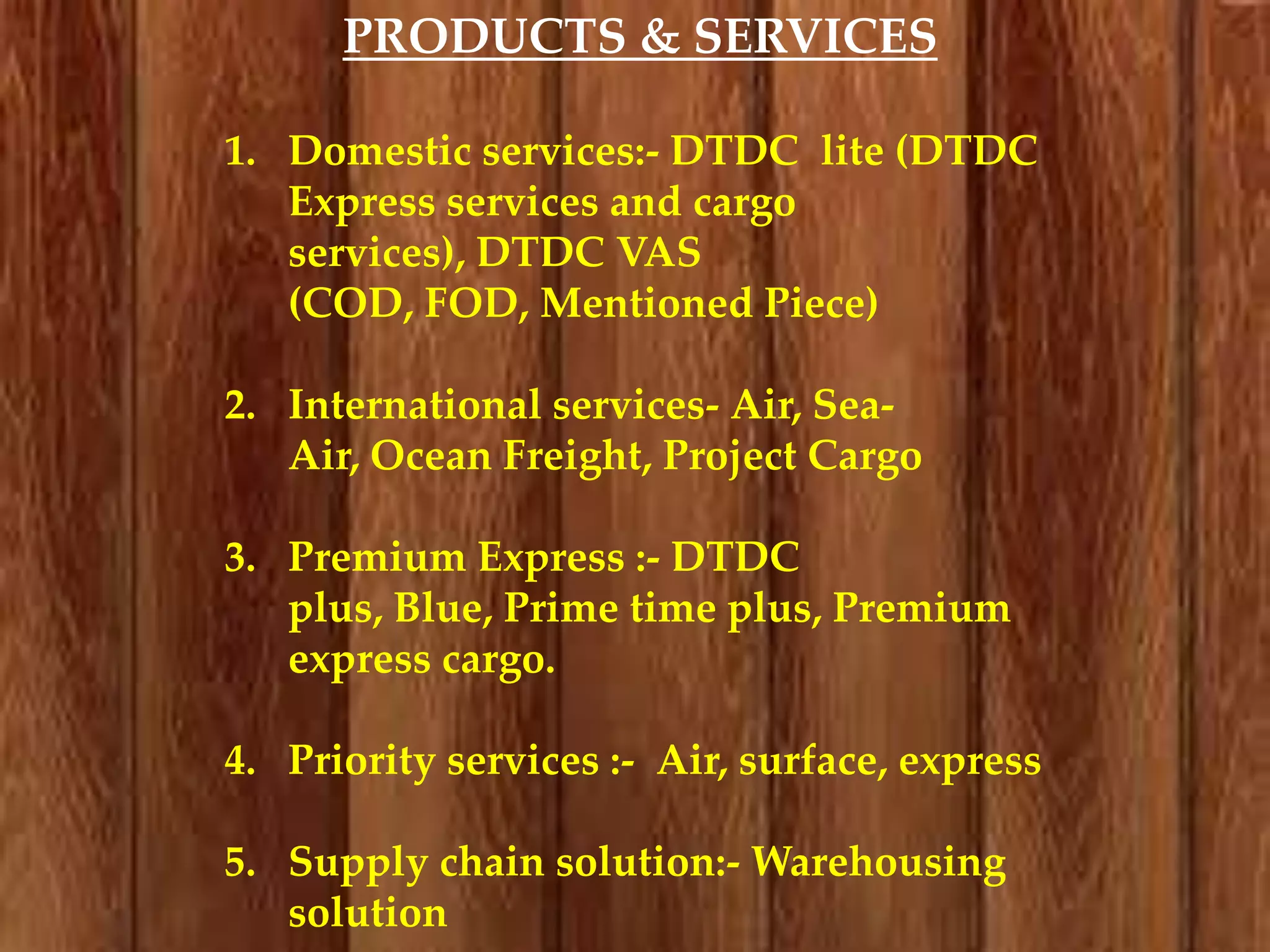 PRODUCTS & SERVICES
1. Domestic services:- DTDC lite (DTDC
Express services and cargo
services), DTDC VAS
(COD, FOD, Mentioned Piece)
2. International services- Air, SeaAir, Ocean Freight, Project Cargo

3. Premium Express :- DTDC
plus, Blue, Prime time plus, Premium
express cargo.
4. Priority services :- Air, surface, express
5. Supply chain solution:- Warehousing
solution

 