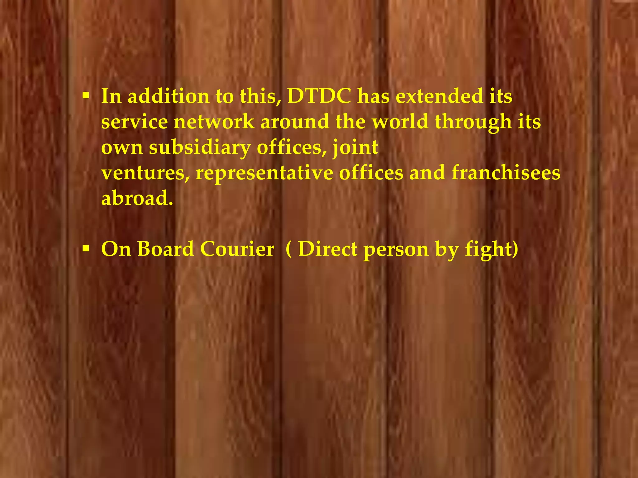  In addition to this, DTDC has extended its
service network around the world through its
own subsidiary offices, joint
ventures, representative offices and franchisees
abroad.
 On Board Courier ( Direct person by fight)

 