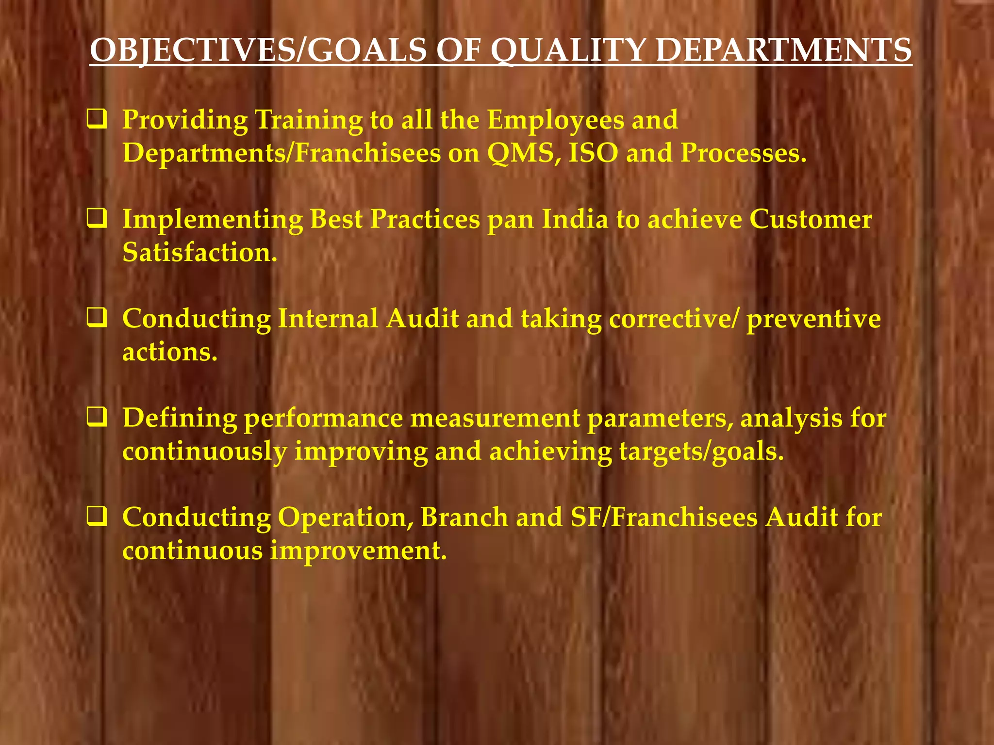 OBJECTIVES/GOALS OF QUALITY DEPARTMENTS
 Providing Training to all the Employees and
Departments/Franchisees on QMS, ISO and Processes.
 Implementing Best Practices pan India to achieve Customer
Satisfaction.
 Conducting Internal Audit and taking corrective/ preventive
actions.

 Defining performance measurement parameters, analysis for
continuously improving and achieving targets/goals.
 Conducting Operation, Branch and SF/Franchisees Audit for
continuous improvement.

 
