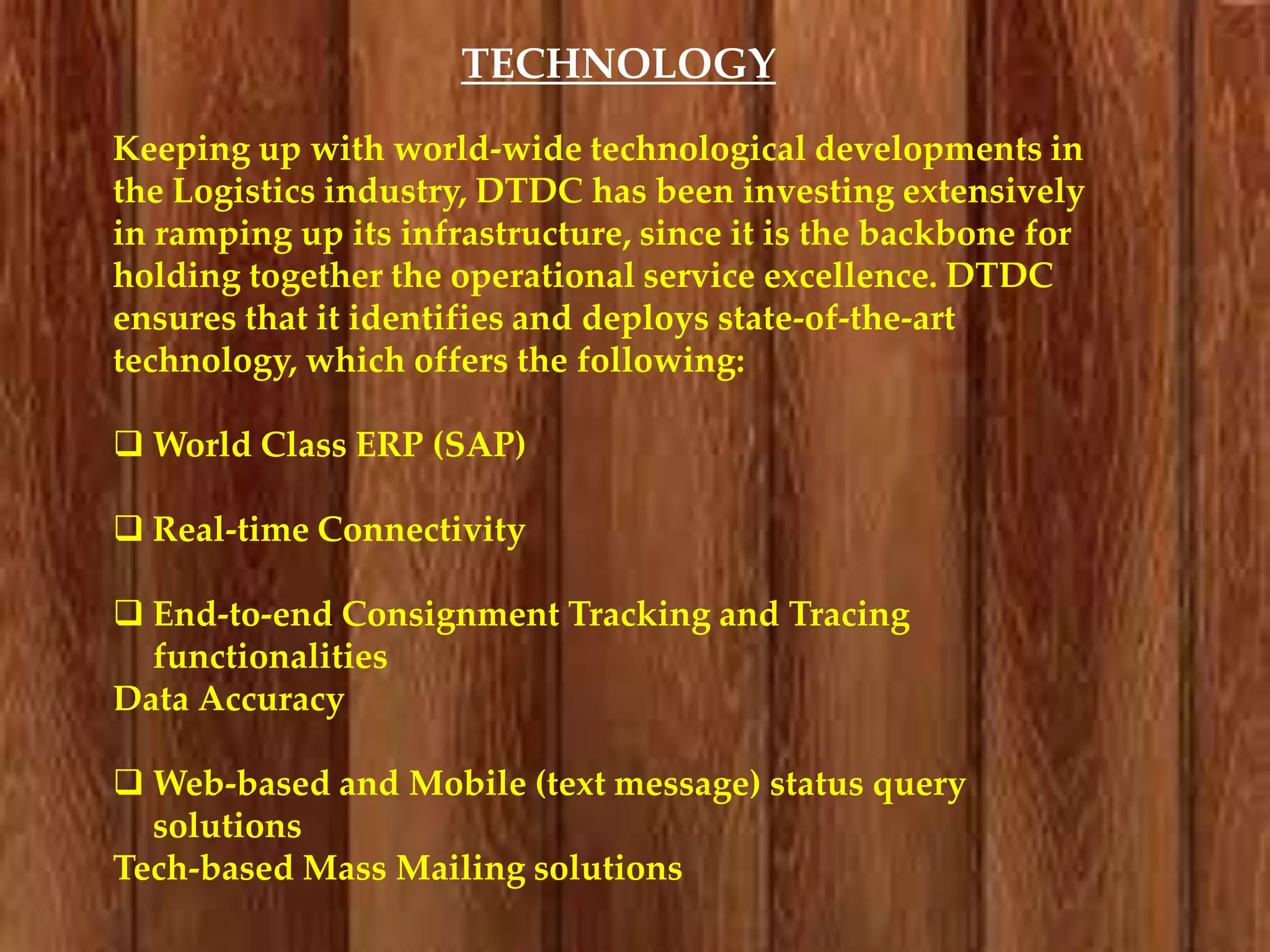 TECHNOLOGY
Keeping up with world-wide technological developments in
the Logistics industry, DTDC has been investing extensively
in ramping up its infrastructure, since it is the backbone for
holding together the operational service excellence. DTDC
ensures that it identifies and deploys state-of-the-art
technology, which offers the following:
 World Class ERP (SAP)

 Real-time Connectivity
 End-to-end Consignment Tracking and Tracing
functionalities
Data Accuracy
 Web-based and Mobile (text message) status query
solutions
Tech-based Mass Mailing solutions

 