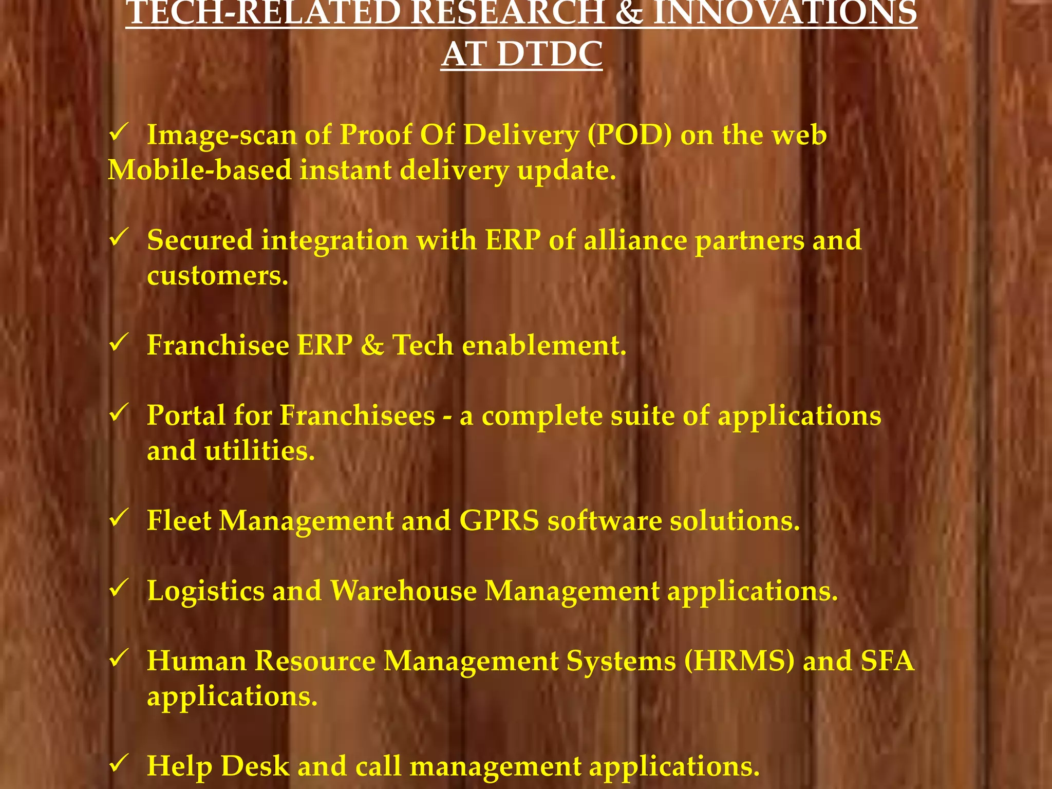 TECH-RELATED RESEARCH & INNOVATIONS
AT DTDC
 Image-scan of Proof Of Delivery (POD) on the web
Mobile-based instant delivery update.
 Secured integration with ERP of alliance partners and
customers.
 Franchisee ERP & Tech enablement.
 Portal for Franchisees - a complete suite of applications
and utilities.
 Fleet Management and GPRS software solutions.
 Logistics and Warehouse Management applications.
 Human Resource Management Systems (HRMS) and SFA
applications.
 Help Desk and call management applications.

 