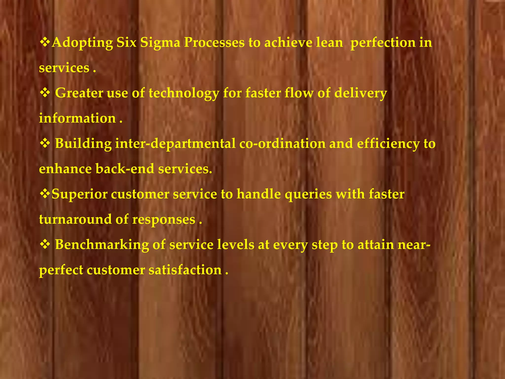Adopting Six Sigma Processes to achieve lean perfection in
services .
 Greater use of technology for faster flow of delivery
information .
 Building inter-departmental co-ordination and efficiency to
enhance back-end services.
Superior customer service to handle queries with faster

turnaround of responses .
 Benchmarking of service levels at every step to attain nearperfect customer satisfaction .

 