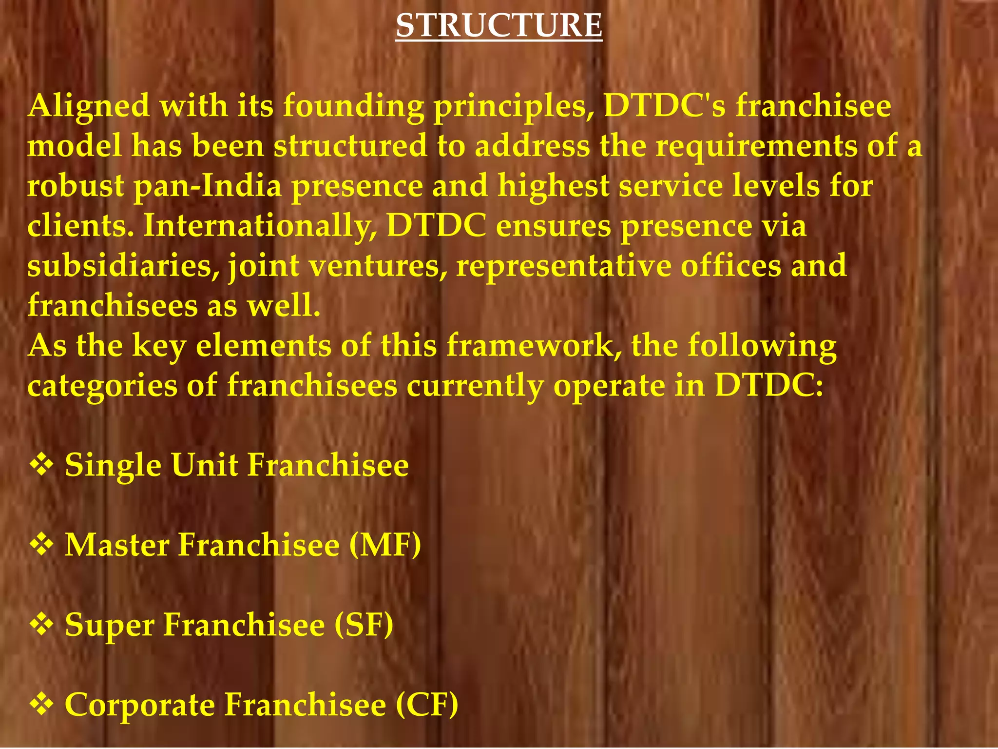 STRUCTURE
Aligned with its founding principles, DTDC's franchisee
model has been structured to address the requirements of a
robust pan-India presence and highest service levels for
clients. Internationally, DTDC ensures presence via
subsidiaries, joint ventures, representative offices and
franchisees as well.
As the key elements of this framework, the following
categories of franchisees currently operate in DTDC:
 Single Unit Franchisee
 Master Franchisee (MF)
 Super Franchisee (SF)
 Corporate Franchisee (CF)

 