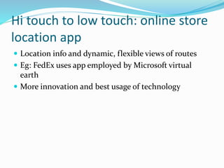Hi touch to low touch: online store
location app
 Location info and dynamic, flexible views of routes
 Eg: FedEx uses app employed by Microsoft virtual
earth
 More innovation and best usage of technology
 