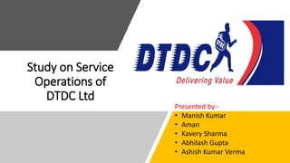 Study on Service
Operations of
DTDC Ltd
Presented by:-
• Manish Kumar
• Aman
• Kavery Sharma
• Abhilash Gupta
• Ashish Kumar Verma
 