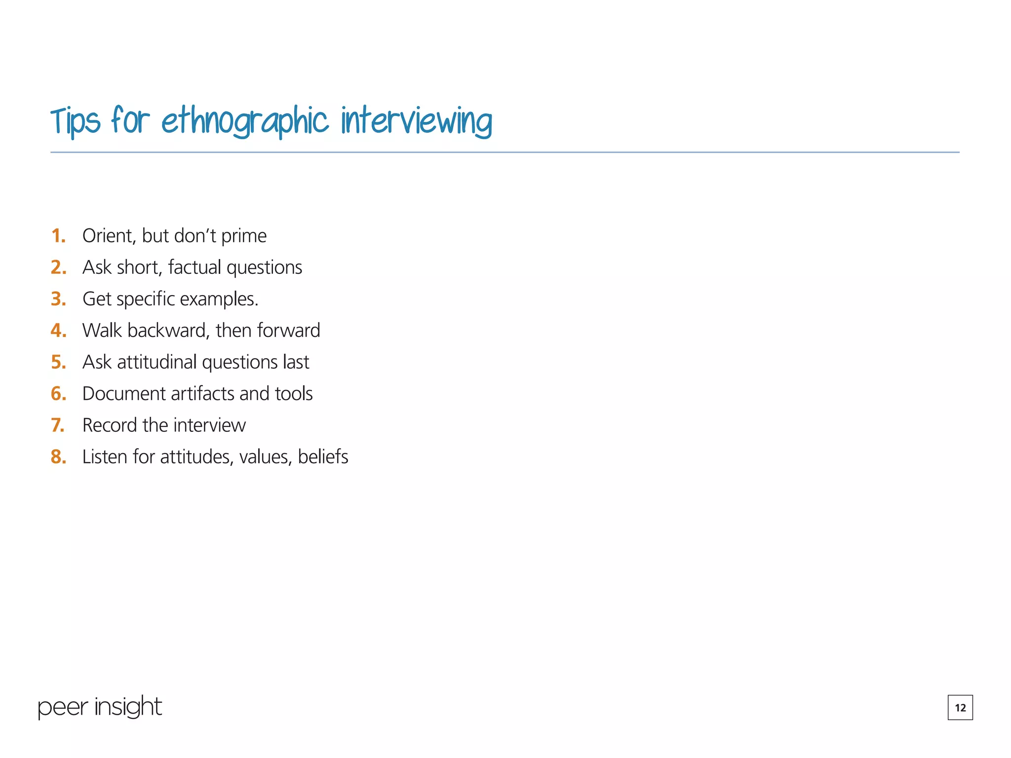 12
Tips for ethnographic interviewing
1.	 Orient, but don’t prime
2.	 Ask short, factual questions
3.	 Get specific examples.
4.	 Walk backward, then forward
5.	 Ask attitudinal questions last
6.	 Document artifacts and tools
7.	 Record the interview
8.	 Listen for attitudes, values, beliefs
 