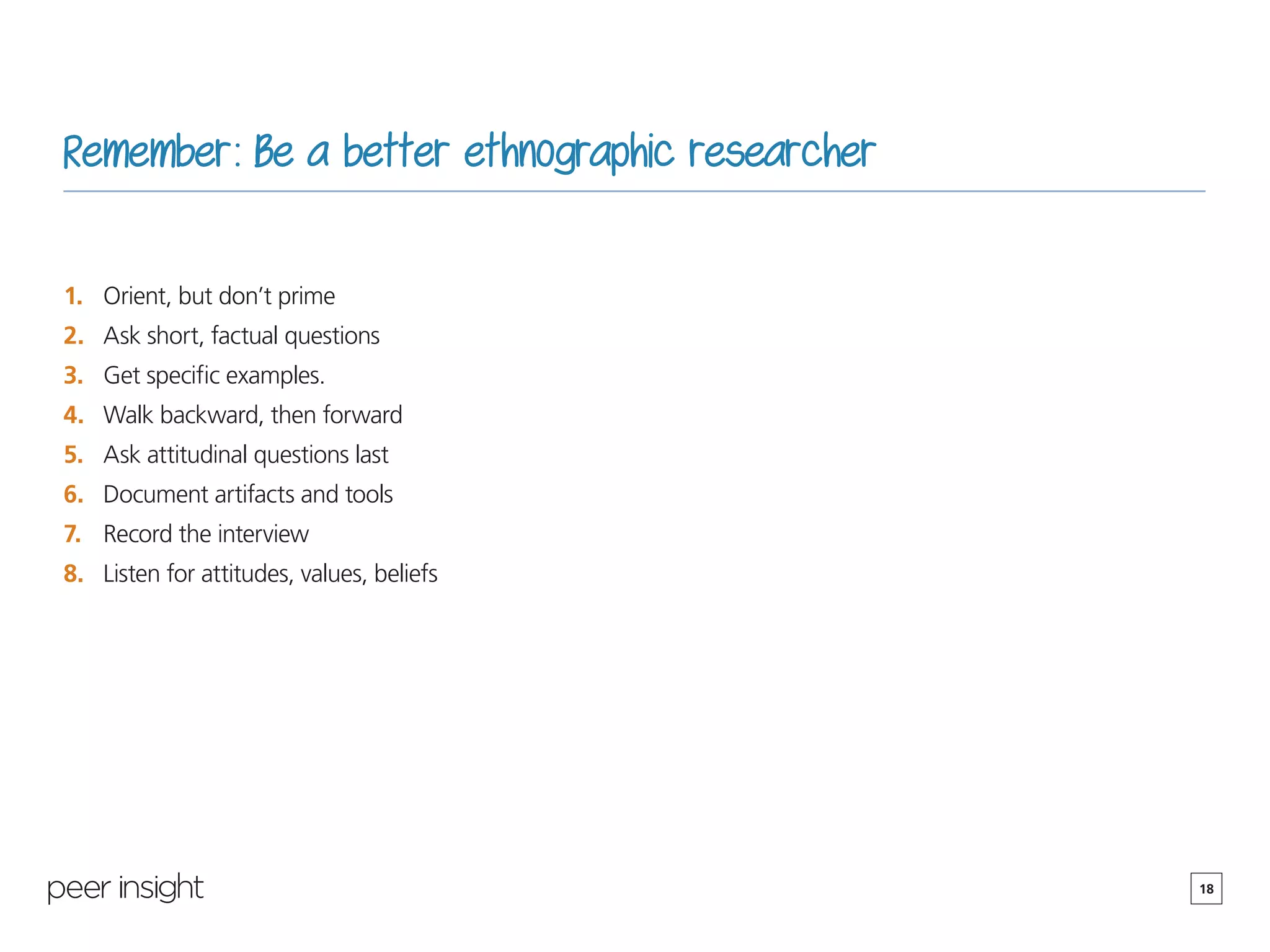 18
Remember: Be a better ethnographic researcher
1.	 Orient, but don’t prime
2.	 Ask short, factual questions
3.	 Get specific examples.
4.	 Walk backward, then forward
5.	 Ask attitudinal questions last
6.	 Document artifacts and tools
7.	 Record the interview
8.	 Listen for attitudes, values, beliefs
 