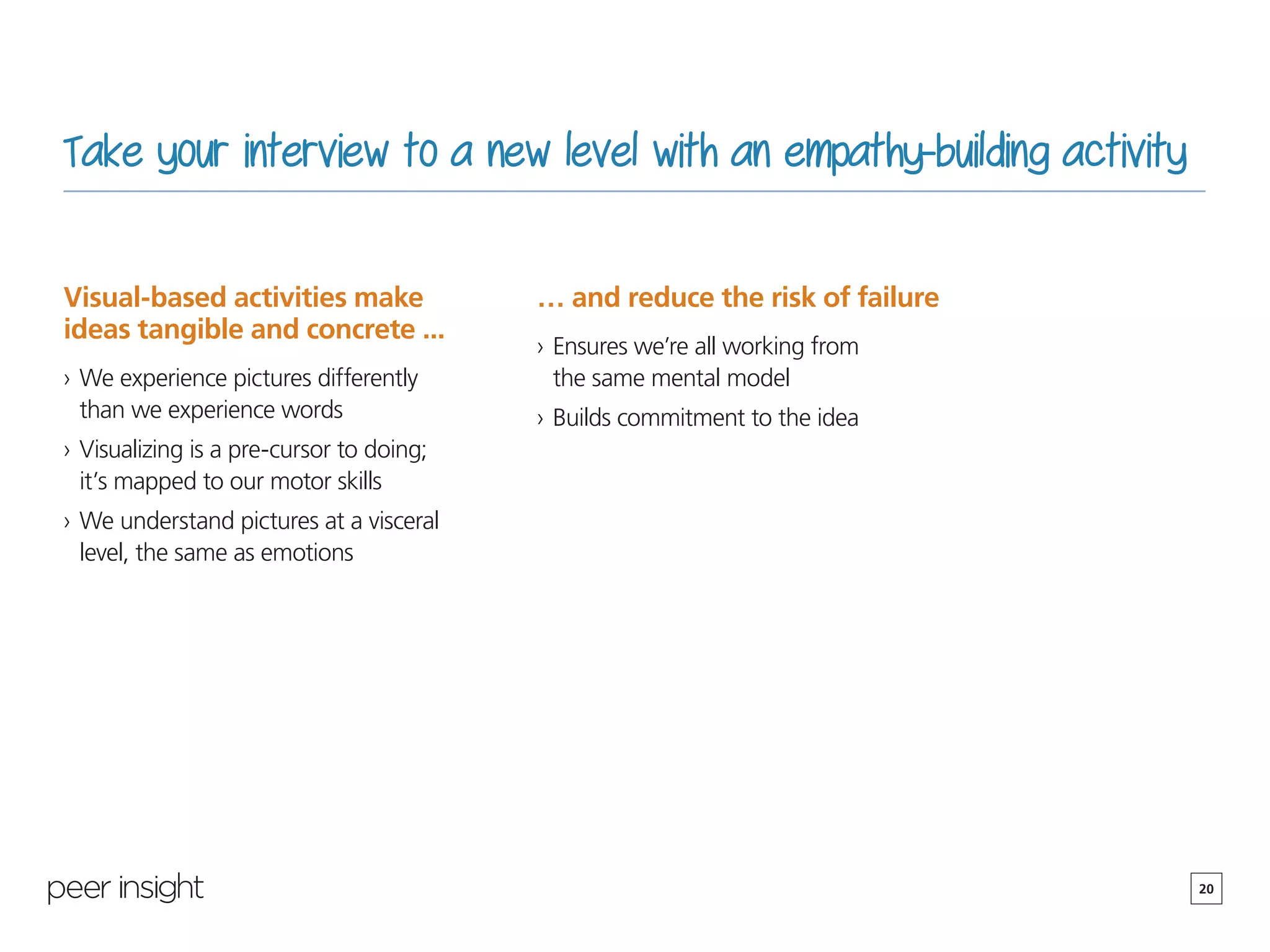 20
Take your interview to a new level with an empathy-building activity
Visual-based activities make
ideas tangible and concrete ...
›› We experience pictures differently
than we experience words
›› Visualizing is a pre-cursor to doing;
it’s mapped to our motor skills
›› We understand pictures at a visceral
level, the same as emotions
… and reduce the risk of failure
›› Ensures we’re all working from
the same mental model
›› Builds commitment to the idea
 