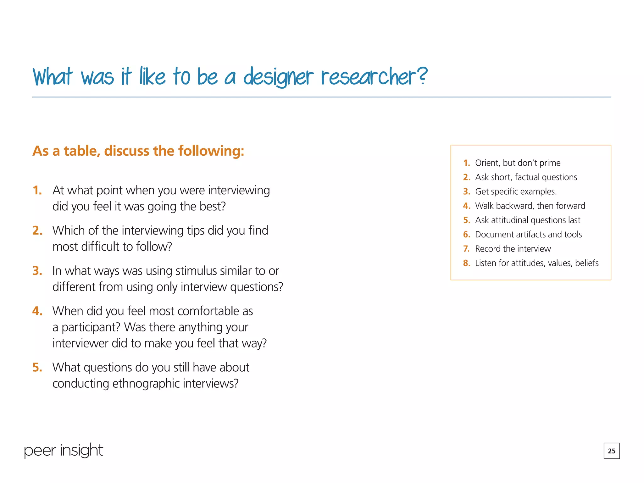 25
What was it like to be a designer researcher?
As a table, discuss the following:
1.	 At what point when you were interviewing
did you feel it was going the best?
2.	 Which of the interviewing tips did you find
most difficult to follow?
3.	 In what ways was using stimulus similar to or
different from using only interview questions?
4.	 When did you feel most comfortable as
a participant? Was there anything your
interviewer did to make you feel that way?
5.	 What questions do you still have about
conducting ethnographic interviews?
1.	 Orient, but don’t prime
2.	 Ask short, factual questions
3.	 Get specific examples.
4.	 Walk backward, then forward
5.	 Ask attitudinal questions last
6.	 Document artifacts and tools
7.	 Record the interview
8.	 Listen for attitudes, values, beliefs
 