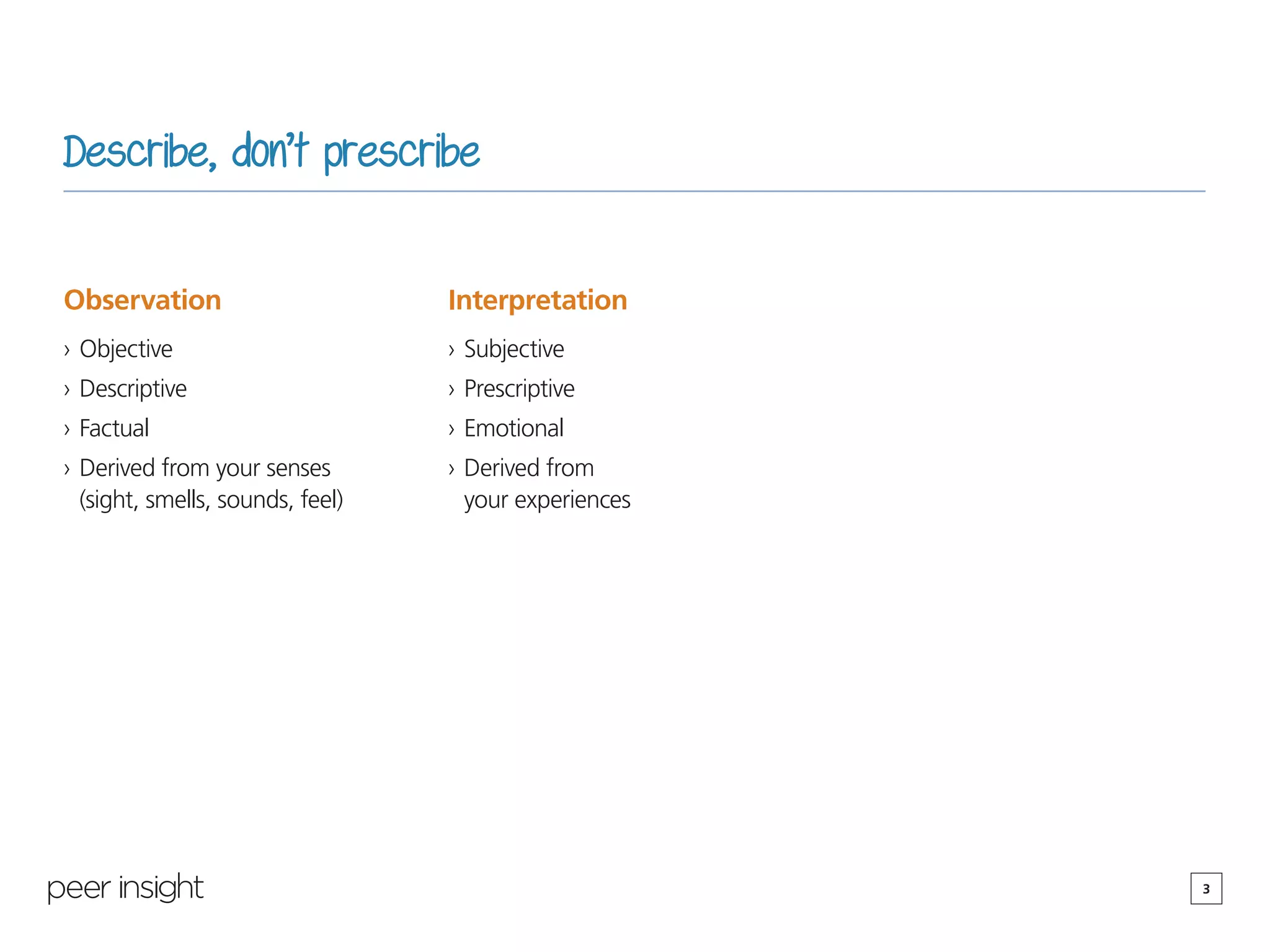 3
Describe, don’t prescribe
Observation
›› Objective
›› Descriptive
›› Factual
›› Derived from your senses
(sight, smells, sounds, feel)
Interpretation
›› Subjective
›› Prescriptive
›› Emotional
›› Derived from
your experiences
 