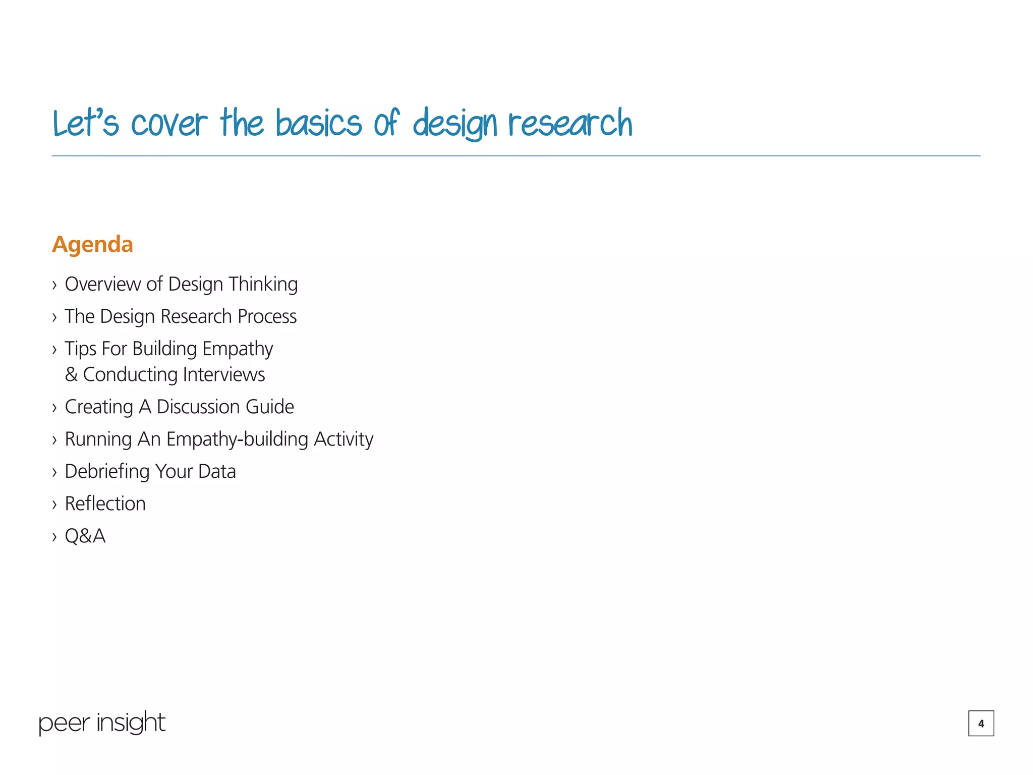 4
Let’s cover the basics of design research
Agenda
›› Overview of Design Thinking
›› The Design Research Process
›› Tips For Building Empathy
& Conducting Interviews
›› Creating A Discussion Guide
›› Running An Empathy-building Activity
›› Debriefing Your Data
›› Reflection
›› Q&A
 