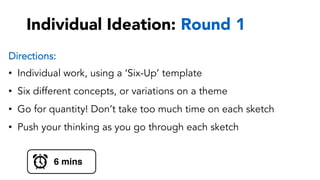 Individual Ideation: Round 1
Directions:
•  Individual work, using a ‘Six-Up’ template
•  Six different concepts, or variations on a theme
•  Go for quantity! Don’t take too much time on each sketch
•  Push your thinking as you go through each sketch
6 mins
 
