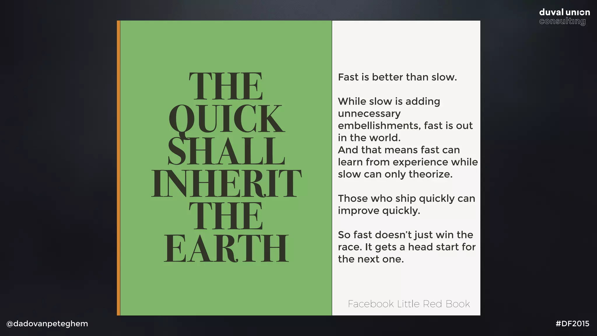 @dadovanpeteghem #DF2015
THE
QUICK
SHALL
INHERIT
THE
EARTH
Fast is better than slow.
While slow is adding
unnecessary
embellishments, fast is out
in the world. 
And that means fast can
learn from experience while
slow can only theorize.
Those who ship quickly can
improve quickly.
So fast doesn’t just win the
race. It gets a head start for
the next one.
Facebook Little Red Book
 