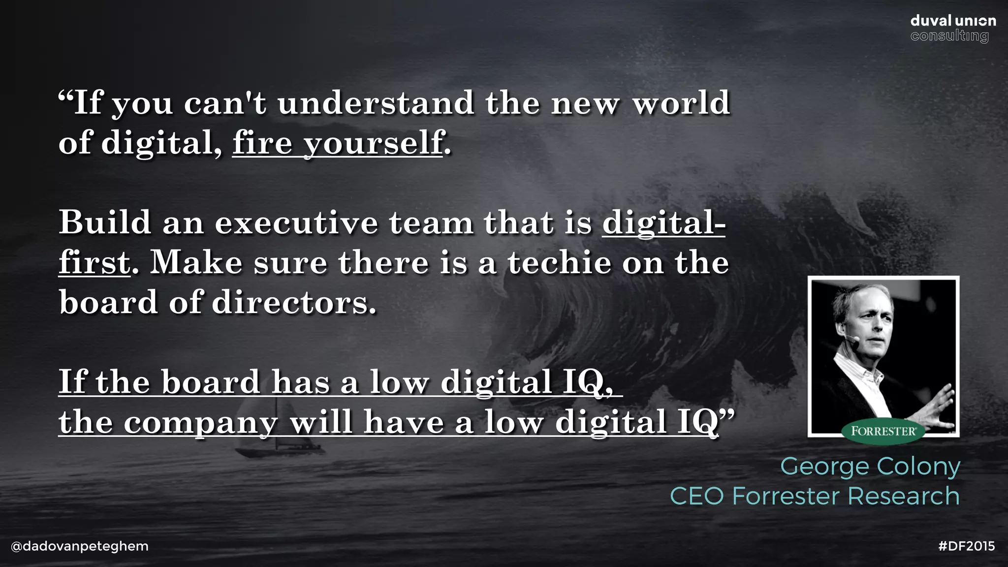 @dadovanpeteghem #DF2015
“If you can't understand the new world
of digital, fire yourself.
Build an executive team that is digital-
first. Make sure there is a techie on the
board of directors.
If the board has a low digital IQ,
the company will have a low digital IQ”
George Colony
CEO Forrester Research
 