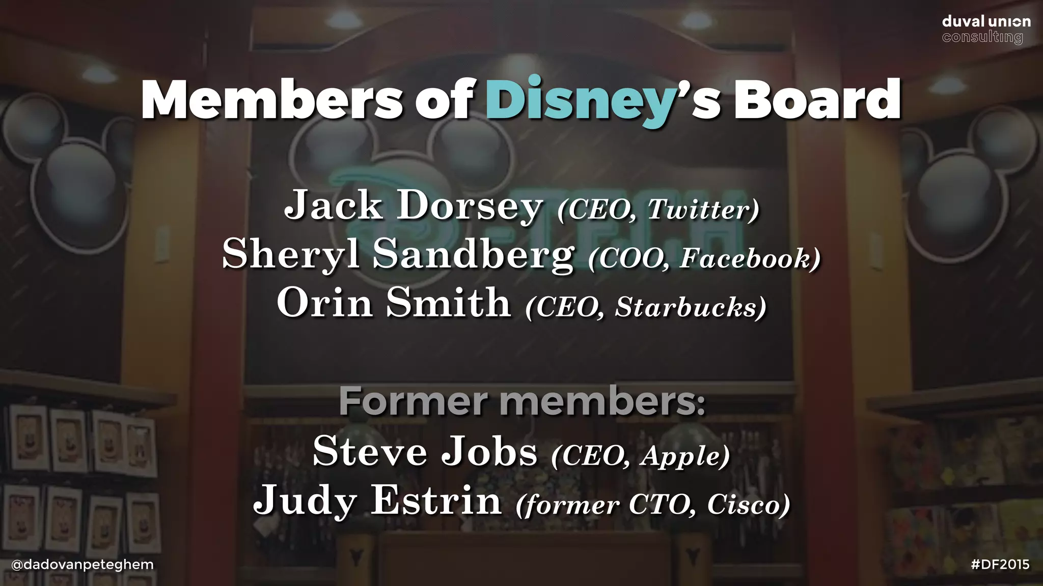 @dadovanpeteghem #DF2015
Members of Disney’s Board
Jack Dorsey (CEO, Twitter)
Sheryl Sandberg (COO, Facebook)
Orin Smith (CEO, Starbucks)
Former members:
Steve Jobs (CEO, Apple)
Judy Estrin (former CTO, Cisco)
 