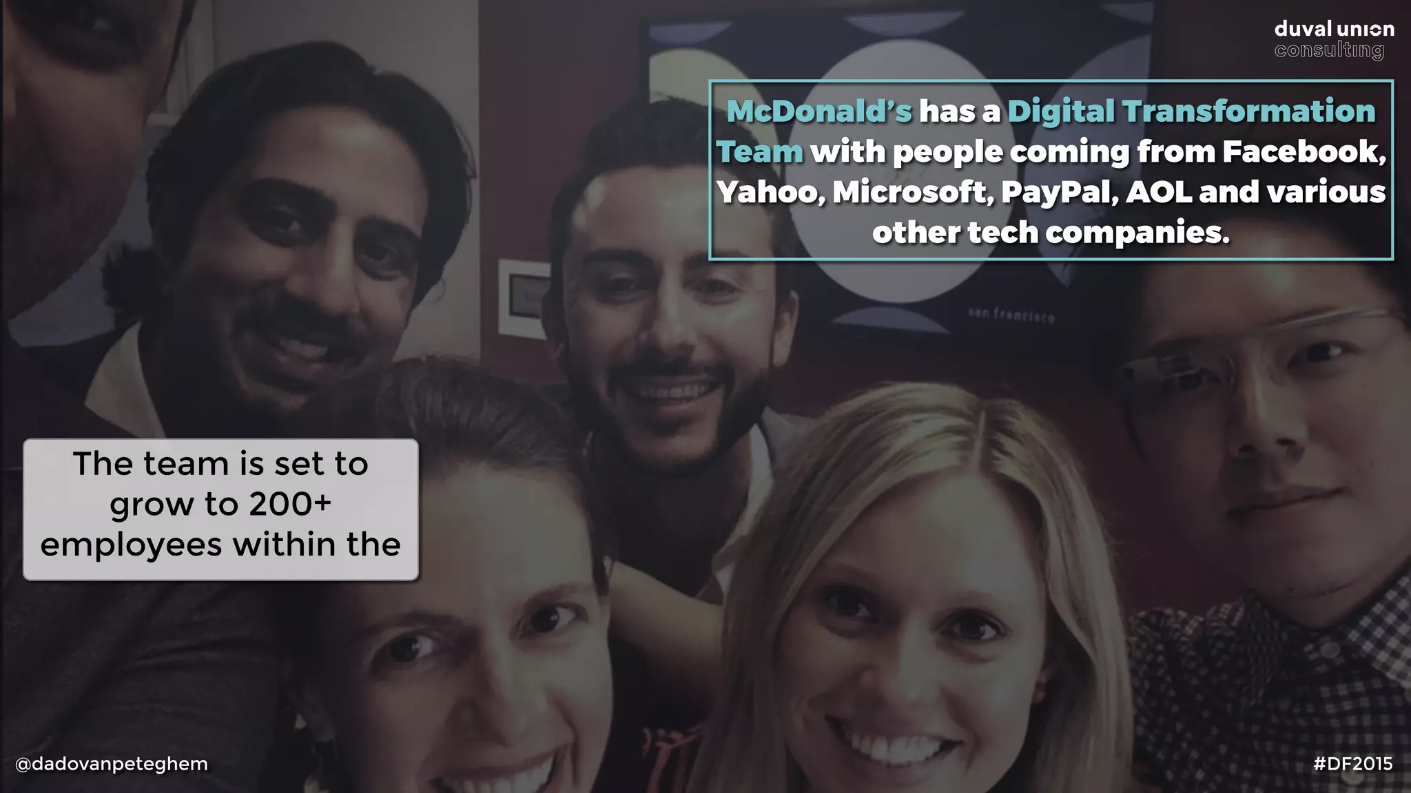 @dadovanpeteghem #DF2015
McDonald’s has a Digital Transformation
Team with people coming from Facebook,
Yahoo, Microsoft, PayPal, AOL and various
other tech companies.
The team is set to
grow to 200+
employees within the
 
