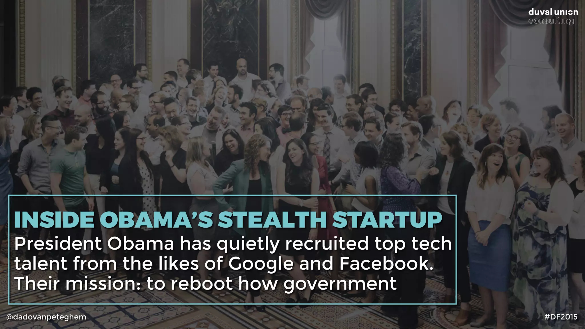 @dadovanpeteghem #DF2015
INSIDE OBAMA’S STEALTH STARTUP
President Obama has quietly recruited top tech
talent from the likes of Google and Facebook.
Their mission: to reboot how government
 
