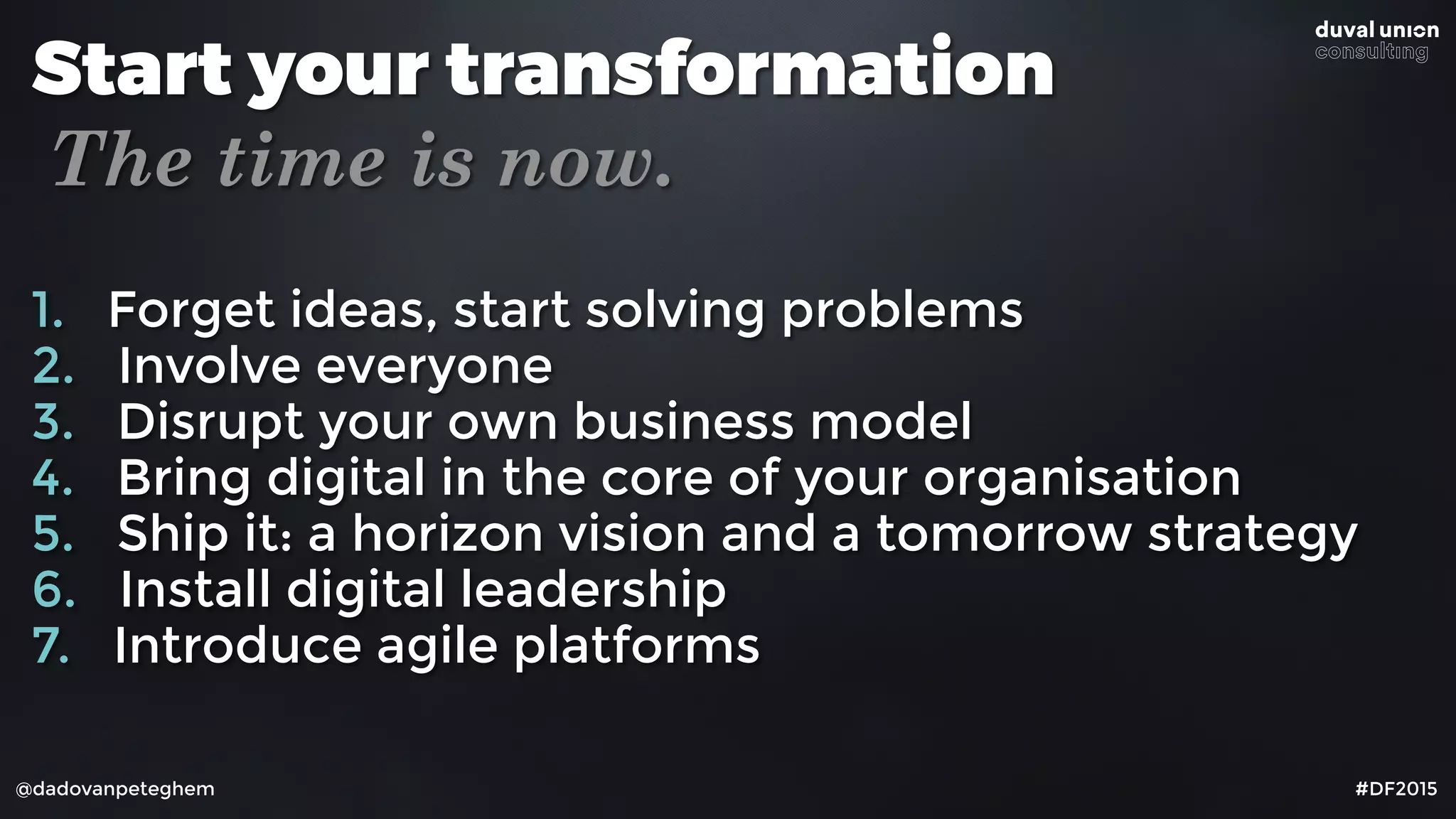 @dadovanpeteghem #DF2015
Start your transformation
The time is now.
1. Forget ideas, start solving problems
2. Involve everyone
3. Disrupt your own business model
4. Bring digital in the core of your organisation
5. Ship it: a horizon vision and a tomorrow strategy
6. Install digital leadership
7. Introduce agile platforms
 