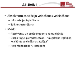 ALUMNI

• Absolventu asociāciju veidošanas veicināšana
  – Informācijas izplatīšana
  – Saiknes uzturēšana
• Mērķi:
  – Absolventu un esošo studentu komunikācija
  – Darba tirgus pieredzes stāsti – “augstākās izglītības
    kvalitātes veicināšanas atslēga”
  – Rekomendācijas AI iestādēm
 
