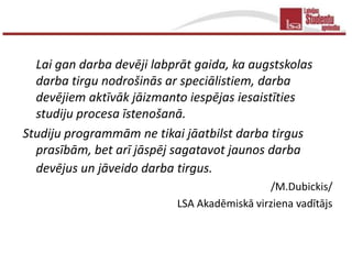 Lai gan darba devēji labprāt gaida, ka augstskolas
  darba tirgu nodrošinās ar speciālistiem, darba
  devējiem aktīvāk jāizmanto iespējas iesaistīties
  studiju procesa īstenošanā.
Studiju programmām ne tikai jāatbilst darba tirgus
  prasībām, bet arī jāspēj sagatavot jaunos darba
  devējus un jāveido darba tirgus.
                                             /M.Dubickis/
                           LSA Akadēmiskā virziena vadītājs
 
