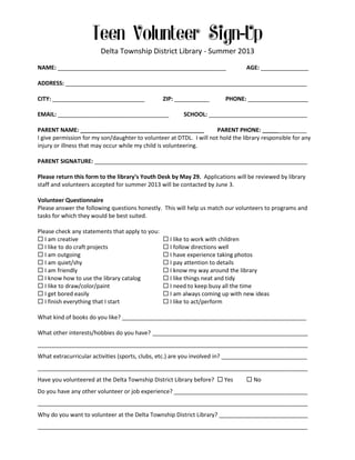 Delta Township District Library - Summer 2013
NAME: _____________________________________________________

AGE: _______________

ADDRESS: ____________________________________________________________________________
CITY: _____________________________

ZIP: ___________

EMAIL: ___________________________________

PHONE: ___________________

SCHOOL: _______________________________

PARENT NAME: _______________________________________
PARENT PHONE: ______________
I give permission for my son/daughter to volunteer at DTDL. I will not hold the library responsible for any
injury or illness that may occur while my child is volunteering.
PARENT SIGNATURE: ___________________________________________________________________
Please return this form to the library’s Youth Desk by May 29. Applications will be reviewed by library
staff and volunteers accepted for summer 2013 will be contacted by June 3.
Volunteer Questionnaire
Please answer the following questions honestly. This will help us match our volunteers to programs and
tasks for which they would be best suited.
Please check any statements that apply to you:
 I am creative
 I like to do craft projects
 I am outgoing
 I am quiet/shy
 I am friendly
 I know how to use the library catalog
 I like to draw/color/paint
 I get bored easily
 I finish everything that I start

 I like to work with children
 I follow directions well
 I have experience taking photos
 I pay attention to details
 I know my way around the library
 I like things neat and tidy
 I need to keep busy all the time
 I am always coming up with new ideas
 I like to act/perform

What kind of books do you like? __________________________________________________________
What other interests/hobbies do you have? _________________________________________________
_____________________________________________________________________________________
What extracurricular activities (sports, clubs, etc.) are you involved in? ___________________________
_____________________________________________________________________________________
Have you volunteered at the Delta Township District Library before?  Yes

 No

Do you have any other volunteer or job experience? __________________________________________
_____________________________________________________________________________________
Why do you want to volunteer at the Delta Township District Library? ____________________________
_____________________________________________________________________________________

 