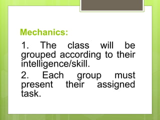 Mechanics:
1. The class will be
grouped according to their
intelligence/skill.
2. Each group must
present their assigned
task.
 