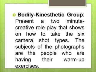  Bodily-Kinesthetic Group:
Present a two minute-
creative role play that shows
on how to take the six
camera shot types. The
subjects of the photographs
are the people who are
having their warm-up
exercises.
 