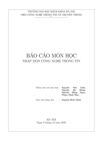 TRƯỜNG ĐẠI HỌC BÁCH KHOA HÀ NỘI
VIỆN CÔNG NGHỆ THÔNG TIN VÀ TRUYỀN THÔNG
——————– * ———————
BÁO CÁO MÔN HỌC
NHẬP MÔN CÔNG NGHỆ THÔNG TIN
Mhóm sinh viên thực hiện : Nguyễn Văn Linh,
Nguyễn Bá Hùng,
Nguyễn Hồng Ngọc,
Phạm Minh Tâm
Giáo viên hướng dẫn : Nguyễn Bình Minh
HÀ NỘI
Ngày 8 tháng 12 năm 2016
 