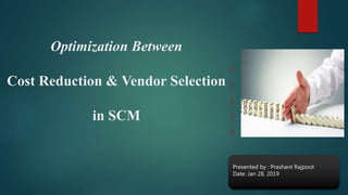 Optimization Between
Cost Reduction & Vendor Selection
in SCM
Presented by : Prashant Rajpoot
Date: Jan 28, 2019
 