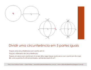 Dividir uma circunferência em 5 partes iguais 
Traçar uma circunferência com centro em C; 
Traçar o diâmetro da circunferência; 
Traçar um arco com centro em A e raio AB e logo traçar outro arco com centro em B e raio 
BA, unir os pontos E e D encontrados, achando assim G e F; 
Profs. Ana Cristina Castro | Carla Freitas | estudio@caliandradesenhos.com.br | www.caliandradesenhos.blogspot.com.br 
 