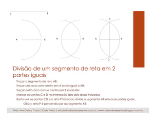 A B A B 
C 
A B 
D 
Divisão de um segmento de reta em 2 
partes iguais 
Traçar o segmento de reta AB; 
Traçar um arco com centro em A e raio igual a AB; 
Traçar outro arco com o centro em B e raio BA; 
Marcar os pontos C e D na interseção dos dois arcos traçados 
Basta unir os pontos CD e a reta P formada divide o segmento AB em duas partes iguais. 
OBS: a reta P é perpendicular ao segmento AB. 
Profs. Ana Cristina Castro | Carla Freitas | estudio@caliandradesenhos.com.br | www.caliandradesenhos.blogspot.com.br 
 
