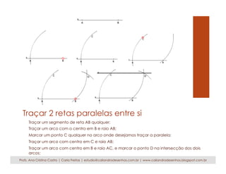 Traçar 2 retas paralelas entre si 
Traçar um segmento de reta AB qualquer; 
Traçar um arco com o centro em B e raio AB; 
Marcar um ponto C qualquer no arco onde desejamos traçar a paralela; 
Traçar um arco com centro em C e raio AB; 
Traçar um arco com centro em B e raio AC, e marcar o ponto D na intersecção dos dois 
arcos; 
Traçar o novo segmento de reta CD, esta reta é paralela Profs. Ana Cristina Castro | Carla Freitas | estudio@caliandradesenhos.com.br |a w rwewta.c ianliiacniadrla AdeBs.e nhos.blogspot.com.br 
 