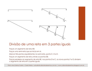 Divisão de uma reta em 3 partes iguais 
Traçar um segmento de reta AB; 
Traçar uma semi-reta que se inicia em A; 
Marcar três pontos equidistantes na semi-reta, ponto C, D e E; 
Traçar um segmento de reta unindo os pontos EB; 
Traçar paralelas ao segmento de reta BE, nos pontos D e C, os novos pontos F e G dividem 
o segmento de reta em 3 partes iguais. 
Profs. Ana Cristina Castro | Carla Freitas | estudio@caliandradesenhos.com.br | www.caliandradesenhos.blogspot.com.br 
 