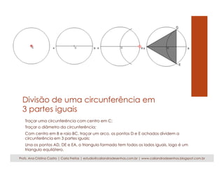 Divisão de uma circunferência em 
3 partes iguais 
Traçar uma circunferência com centro em C; 
Traçar o diâmetro da circunferência; 
Com centro em B e raio BC, traçar um arco, os pontos D e E achados dividem a 
circunferência em 3 partes iguais; 
Una os pontos AD, DE e EA, o triangulo formado tem todos os lados iguais, logo é um 
triangulo equilátero. 
Profs. Ana Cristina Castro | Carla Freitas | estudio@caliandradesenhos.com.br | www.caliandradesenhos.blogspot.com.br 
 