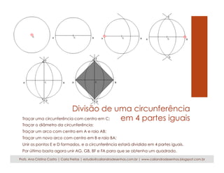 Divisão de uma circunferência 
Traçar uma circunferência com centro em C; em 4 partes iguais 
Traçar o diâmetro da circunferência; 
Traçar um arco com centro em A e raio AB; 
Traçar um novo arco com centro em B e raio BA; 
Unir os pontos E e D formados, e a circunferência estará dividida em 4 partes iguais. 
Por último basta agora unir AG, GB, BF e FA para que se obtenha um quadrado. 
Profs. Ana Cristina Castro | Carla Freitas | estudio@caliandradesenhos.com.br | www.caliandradesenhos.blogspot.com.br 
 