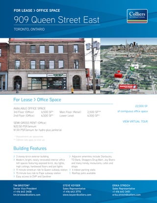 FOR lease > OFFICe sPaCe


909 Queen Street East
TORONTO, ONTARIO




For Lease > Office Space
                                                                                                              22,000 SF
AVAILABLE OFFICE SPACE
3rd Floor (Office) 6,500 SF*              Main Floor (Retail)     2,500 SF**                   of contiguous office space
2nd Floor (Office) 6,500 SF*              Lower Level             6,500 SF*

SEMI-GROSS RENT (Office)                                                                           VIEW VIRTUAL TOUR
$20.50 PSF/annum
$1.50 PSF/annum for hydro plus janitorial

 * Measurements are approximate
** Different rates apply for retail use



Building Features
> 3 storey-brick exterior building                 > Adjacent amenities include Starbucks,
> Modern, bright, newly renovated interior office    TD Bank, Shoppers Drug Mart, Joy Bistro
  loft spaces featuring exposed brick, sky lights,   and many trendy restaurants, cafes and
  high ceilings, hardwood floors and pot lights      shops
> 11 minute streetcar ride to Queen subway station > 4 indoor parking stalls
> 15 minute bus ride to Pape subway station        > Rooftop patio available
> Easy access to DVP and Gardiner


TIM BRISTOW*                                STEVE KEYSER                                 ERIKA STREICH
Senior Vice President                       Sales Representative                         Sales Representative
+1 416 643 3408                             +1 416 643 3770                              +1 416 643 3451
tim.bristow@colliers.com                    steve.keyzer@colliers.com                    erika.streich@colliers.com
 
